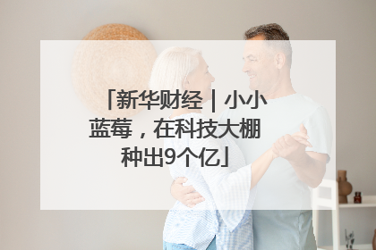 新华财经｜小小蓝莓，在科技大棚种出9个亿