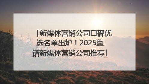 新媒体营销公司口碑优选名单出炉！2025靠谱新媒体营销公司推荐