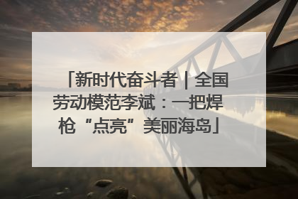 新时代奋斗者｜全国劳动模范李斌：一把焊枪“点亮”美丽海岛
