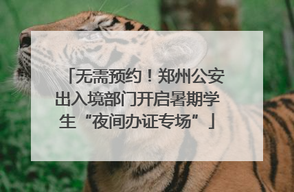 无需预约！郑州公安出入境部门开启暑期学生“夜间办证专场”