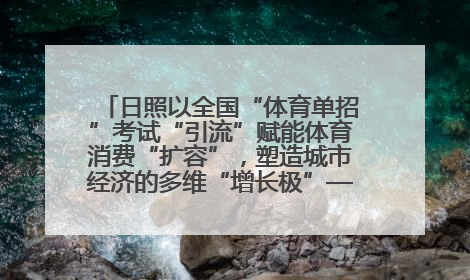 日照以全国“体育单招”考试“引流”赋能体育消费“扩容”，塑造城市经济的多维“增长极”——校地“携手”，打造“以赛营城”新范式