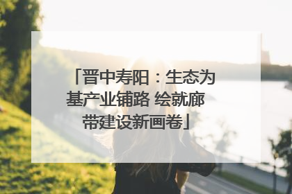 晋中寿阳：生态为基产业铺路 绘就廊带建设新画卷