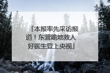 本报率先采访报道！东营跪地救人好医生登上央视