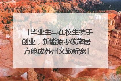 毕业生与在校生携手创业，新能源零碳旅居方舱成苏州文旅新宠