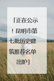 正在公示！昆明市第七批历史建筑推荐名单出炉
