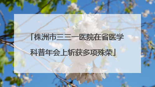 株洲市三三一医院在省医学科普年会上斩获多项殊荣