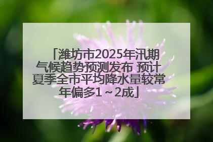潍坊市2025年汛期气候趋势预测发布 预计夏季全市平均降水量较常年偏多1～2成