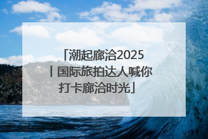 潮起廊洽2025丨国际旅拍达人喊你打卡廊洽时光