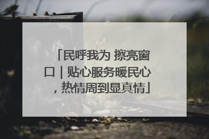 民呼我为 擦亮窗口｜贴心服务暖民心，热情周到显真情