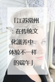 江苏常州：在传统文化滋养中 体验不一样的端午