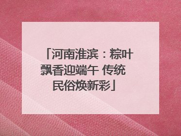 河南淮滨：粽叶飘香迎端午 传统民俗焕新彩
