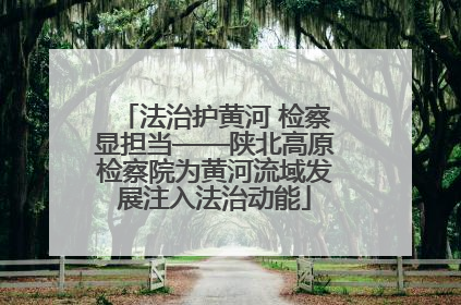 法治护黄河 检察显担当——陕北高原检察院为黄河流域发展注入法治动能
