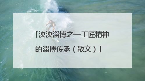 泱泱淄博之—工匠精神的淄博传承（散文）