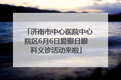 济南市中心医院中心院区6月6日爱眼日眼科义诊活动来啦