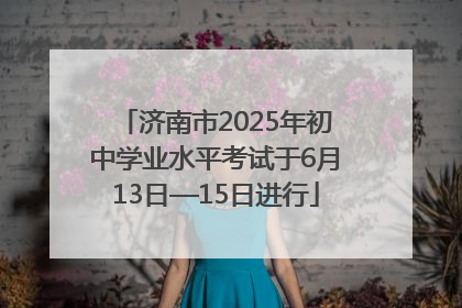 济南市2025年初中学业水平考试于6月13日—15日进行