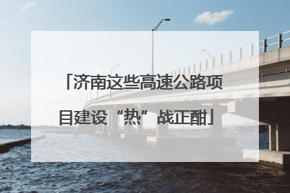 济南这些高速公路项目建设“热”战正酣