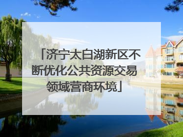 济宁太白湖新区不断优化公共资源交易领域营商环境