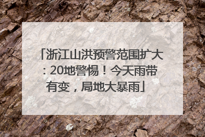 浙江山洪预警范围扩大：20地警惕！今天雨带有变，局地大暴雨