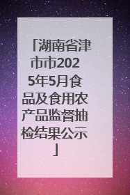 湖南省津市市2025年5月食品及食用农产品监督抽检结果公示