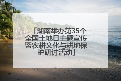 湖南举办第35个全国土地日主题宣传暨农耕文化与耕地保护研讨活动