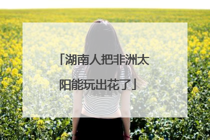 湖南人把非洲太阳能玩出花了