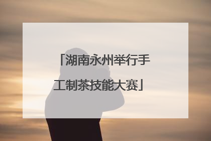 湖南永州举行手工制茶技能大赛