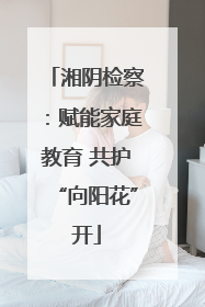 湘阴检察：赋能家庭教育 共护“向阳花”开