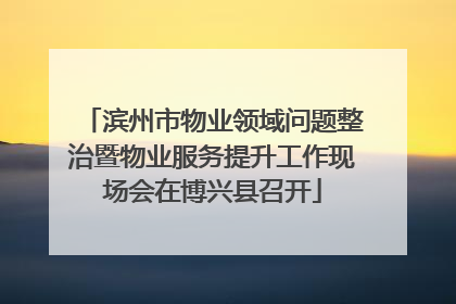 滨州市物业领域问题整治暨物业服务提升工作现场会在博兴县召开