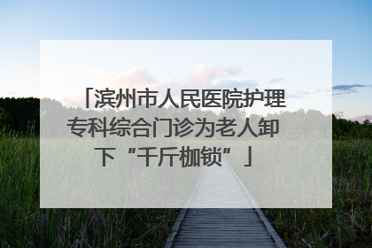 滨州市人民医院护理专科综合门诊为老人卸下“千斤枷锁”