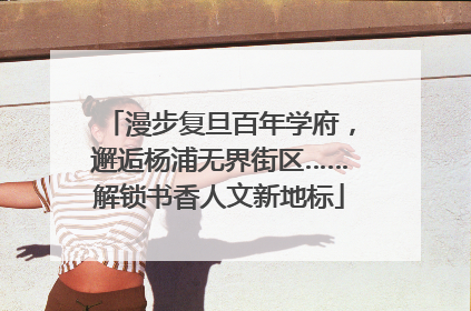 漫步复旦百年学府，邂逅杨浦无界街区……解锁书香人文新地标