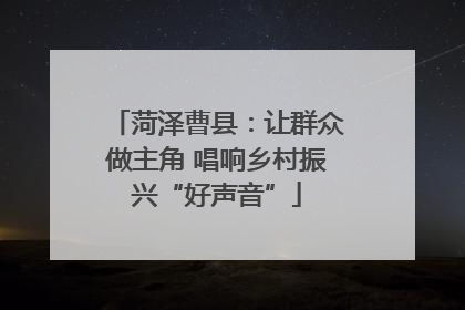菏泽曹县：让群众做主角 唱响乡村振兴“好声音”