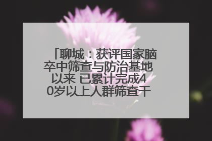 聊城：获评国家脑卒中筛查与防治基地以来 已累计完成40岁以上人群筛查干预40余万人次