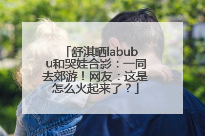 舒淇晒labubu和哭娃合影：一同去郊游！网友：这是怎么火起来了？