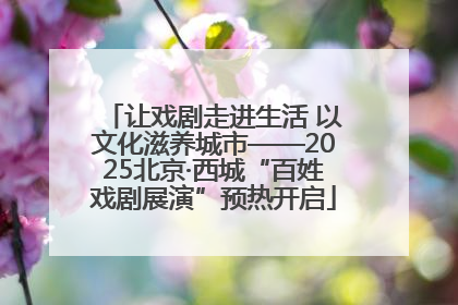 让戏剧走进生活 以文化滋养城市——2025北京·西城“百姓戏剧展演”预热开启
