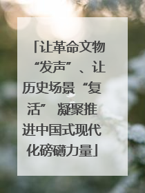 让革命文物“发声”、让历史场景“复活” 凝聚推进中国式现代化磅礴力量
