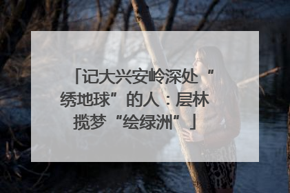 记大兴安岭深处“绣地球”的人：层林揽梦“绘绿洲”