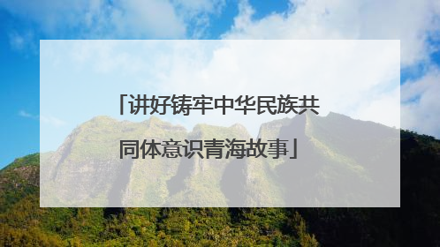 讲好铸牢中华民族共同体意识青海故事