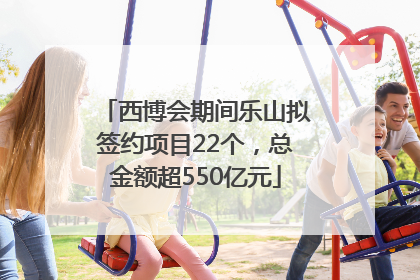 西博会期间乐山拟签约项目22个，总金额超550亿元