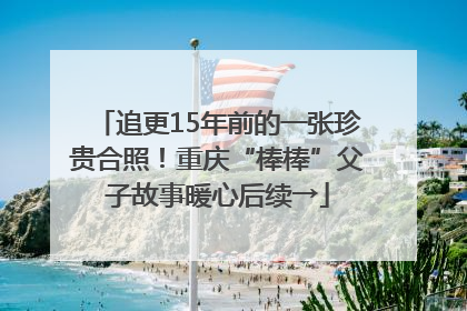 追更15年前的一张珍贵合照！重庆“棒棒”父子故事暖心后续→