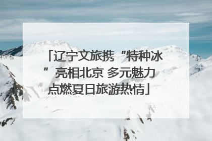 辽宁文旅携“特种冰”亮相北京 多元魅力点燃夏日旅游热情