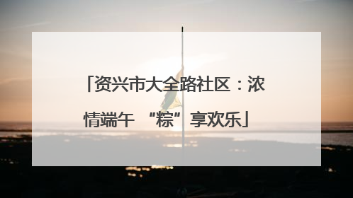 资兴市大全路社区：浓情端午 “粽”享欢乐