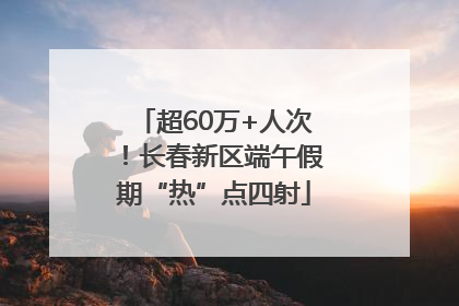 超60万+人次！长春新区端午假期“热”点四射