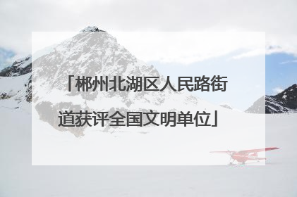郴州北湖区人民路街道获评全国文明单位