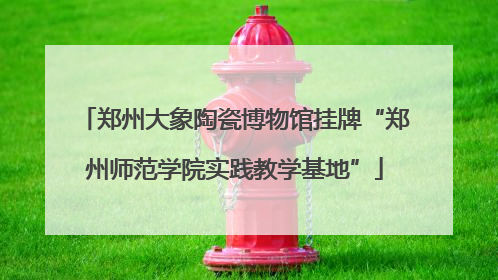 郑州大象陶瓷博物馆挂牌“郑州师范学院实践教学基地”