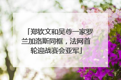 郑钦文和吴尊一家罗兰加洛斯同框，法网首轮迎战赛会亚军