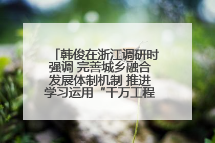韩俊在浙江调研时强调 完善城乡融合发展体制机制 推进学习运用“千万工程”经验走深走实
