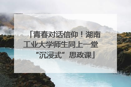 青春对话信仰！湖南工业大学师生同上一堂“沉浸式”思政课