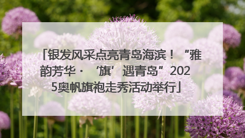 银发风采点亮青岛海滨！“雅韵芳华・‘旗’遇青岛”2025奥帆旗袍走秀活动举行