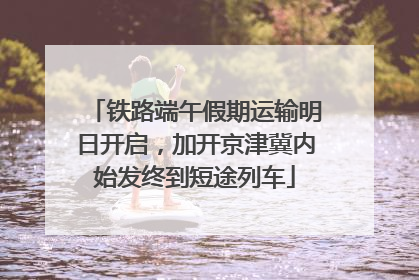 铁路端午假期运输明日开启，加开京津冀内始发终到短途列车