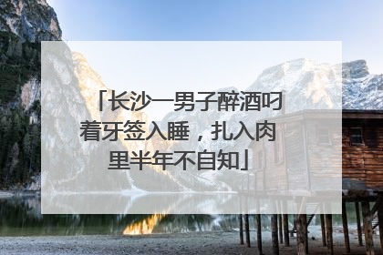 长沙一男子醉酒叼着牙签入睡，扎入肉里半年不自知